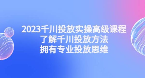 2023千川投放实操高级课程：了解千川投放方法，拥有专业投放思维