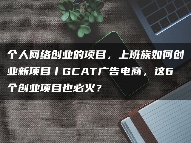 个人网络创业的项目，上班族如何创业新项目丨GCAT广告电商，这6个创业项目也必火？