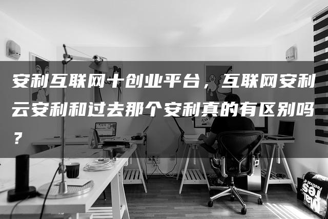 安利互联网十创业平台，互联网安利云安利和过去那个安利真的有区别吗？