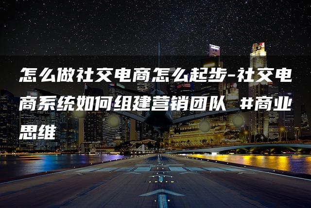 怎么做社交电商怎么起步-社交电商系统如何组建营销团队 #商业思维