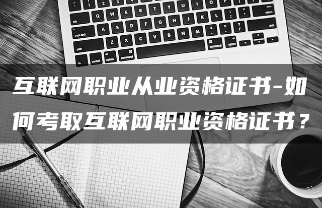 互联网职业从业资格证书-如何考取互联网职业资格证书？