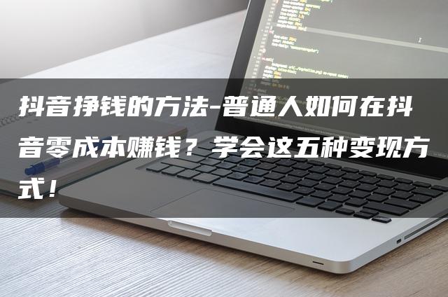 抖音挣钱的方法-普通人如何在抖音零成本赚钱？学会这五种变现方式！