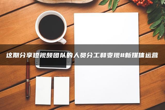 这期分享短视频团队的人员分工和变现#新媒体运营